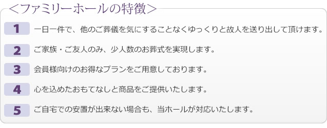 一日一件で、他のご葬儀を気にすることなくゆっくりと故人を送り出して頂けます。 
ご家族・ご友人のみ、少人数のお葬式を実現します。 
会員様向けのお得なプランをご用意しております。 
心を込めたおもてなしと商品をご提供いたします。 
ご自宅での安置が出来ない場合も、当ホールが対応いたします。 