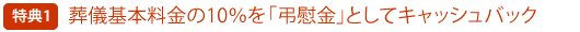 特典その1 葬儀基本料ノ10%を「弔慰金」としてキャッシュバック!